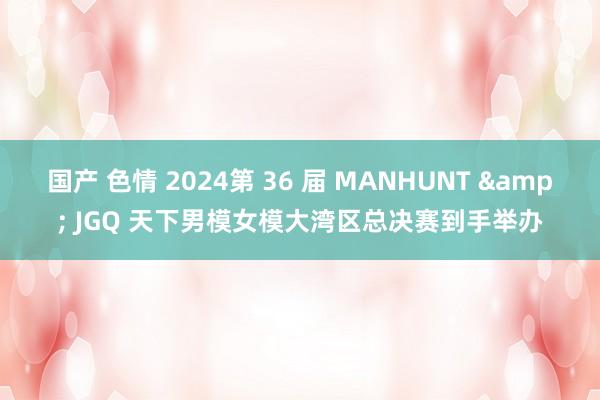 国产 色情 2024第 36 届 MANHUNT & JGQ 天下男模女模大湾区总决赛到手举办