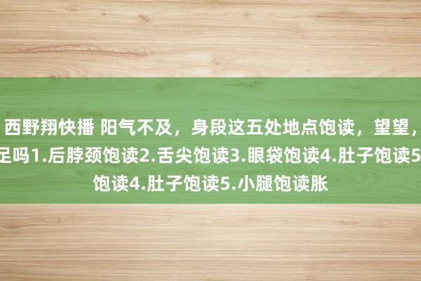 西野翔快播 阳气不及，身段这五处地点饱读，望望，你的阳气还足吗1.后脖颈饱读2.舌尖饱读3.眼袋饱读4.肚子饱读5.小腿饱读胀