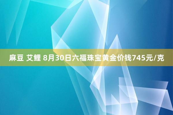 麻豆 艾鲤 8月30日六福珠宝黄金价钱745元/克