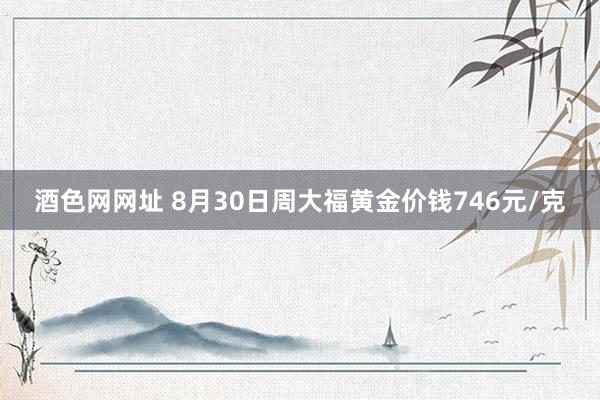 酒色网网址 8月30日周大福黄金价钱746元/克