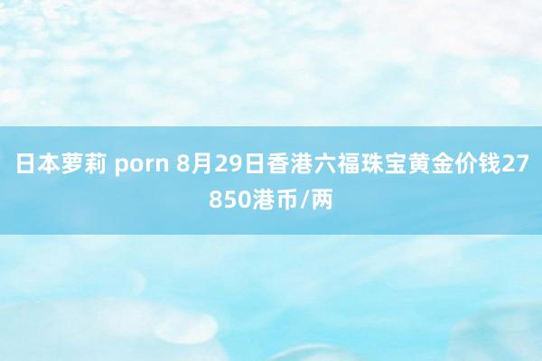 日本萝莉 porn 8月29日香港六福珠宝黄金价钱27850港币/两