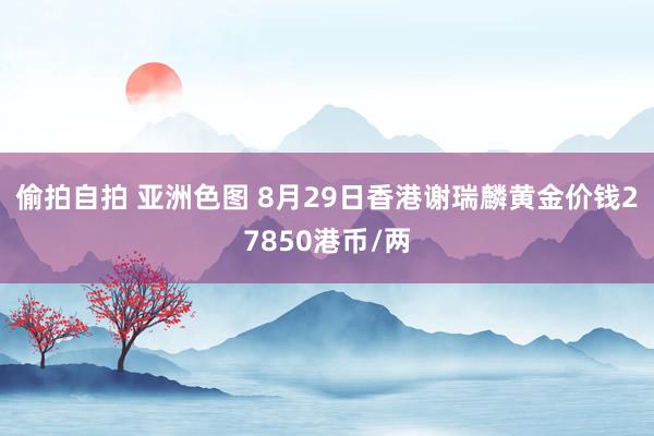 偷拍自拍 亚洲色图 8月29日香港谢瑞麟黄金价钱27850港币/两