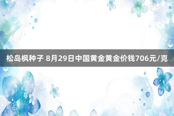 松岛枫种子 8月29日中国黄金黄金价钱706元/克