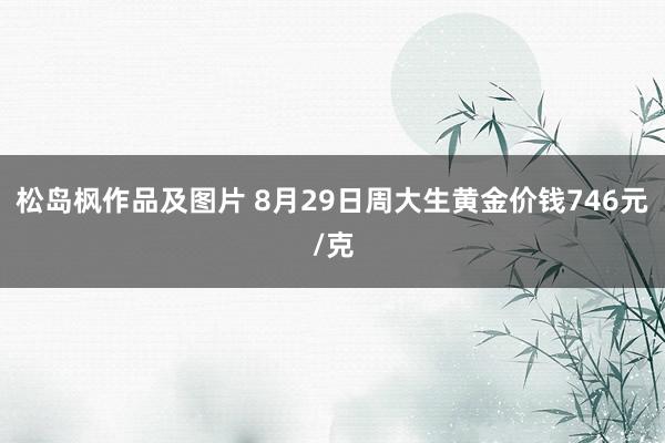 松岛枫作品及图片 8月29日周大生黄金价钱746元/克