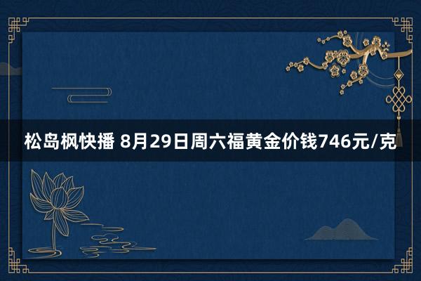 松岛枫快播 8月29日周六福黄金价钱746元/克