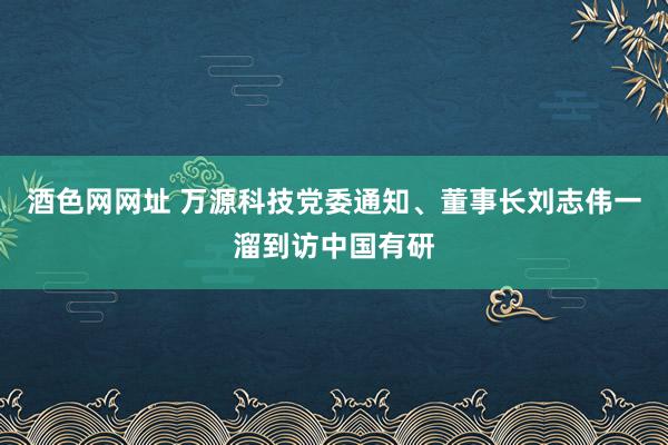 酒色网网址 万源科技党委通知、董事长刘志伟一溜到访中国有研