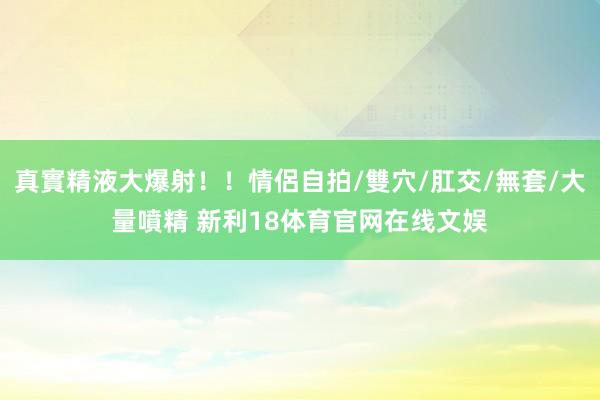 真實精液大爆射！！情侶自拍/雙穴/肛交/無套/大量噴精 新利18体育官网在线文娱