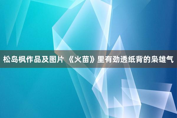 松岛枫作品及图片 《火苗》里有劲透纸背的枭雄气