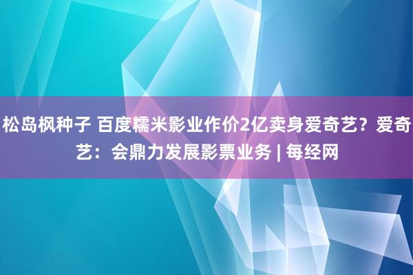 松岛枫种子 百度糯米影业作价2亿卖身爱奇艺？爱奇艺：会鼎力发展影票业务 | 每经网