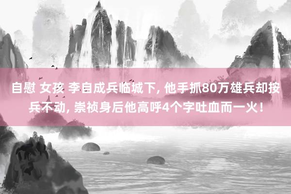 自慰 女孩 李自成兵临城下， 他手抓80万雄兵却按兵不动， 崇祯身后他高呼4个字吐血而一火！