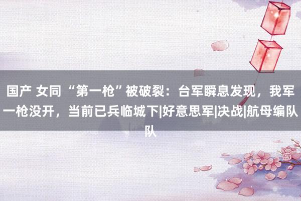 国产 女同 “第一枪”被破裂：台军瞬息发现，我军一枪没开，当前已兵临城下|好意思军|决战|航母编队