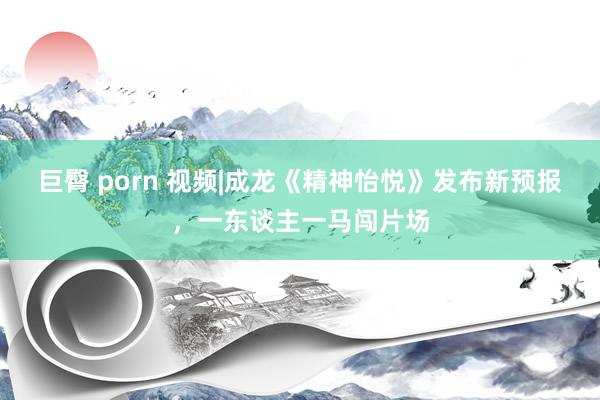 巨臀 porn 视频|成龙《精神怡悦》发布新预报，一东谈主一马闯片场