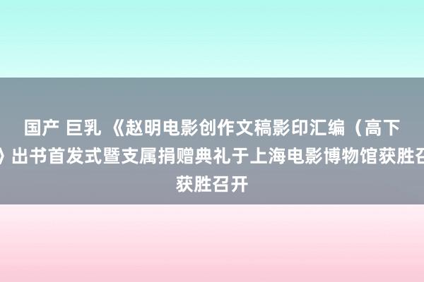 国产 巨乳 《赵明电影创作文稿影印汇编（高下）》出书首发式暨支属捐赠典礼于上海电影博物馆获胜召开