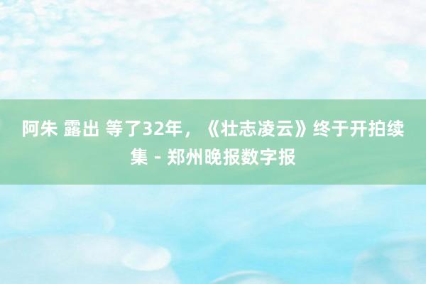 阿朱 露出 等了32年，《壮志凌云》终于开拍续集－郑州晚报数字报