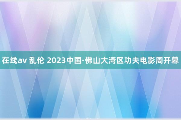 在线av 乱伦 2023中国·佛山大湾区功夫电影周开幕