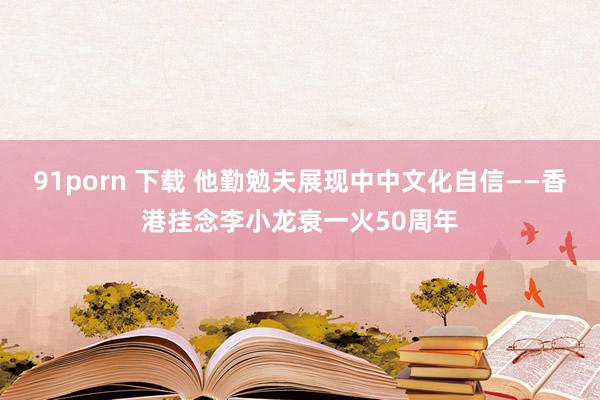 91porn 下载 他勤勉夫展现中中文化自信——香港挂念李小龙衰一火50周年