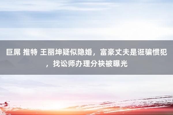 巨屌 推特 王丽坤疑似隐婚，富豪丈夫是诳骗惯犯，找讼师办理分袂被曝光