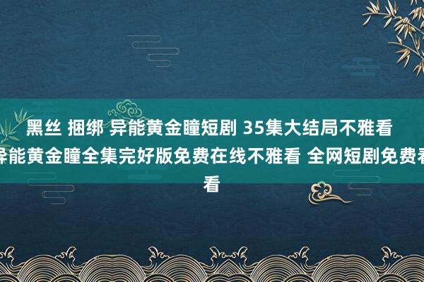 黑丝 捆绑 异能黄金瞳短剧 35集大结局不雅看 异能黄金瞳全集完好版免费在线不雅看 全网短剧免费看