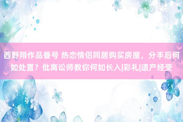 西野翔作品番号 热恋情侣同居购买房屋，分手后何如处置？仳离讼师教你何如长入|彩礼|遗产经受