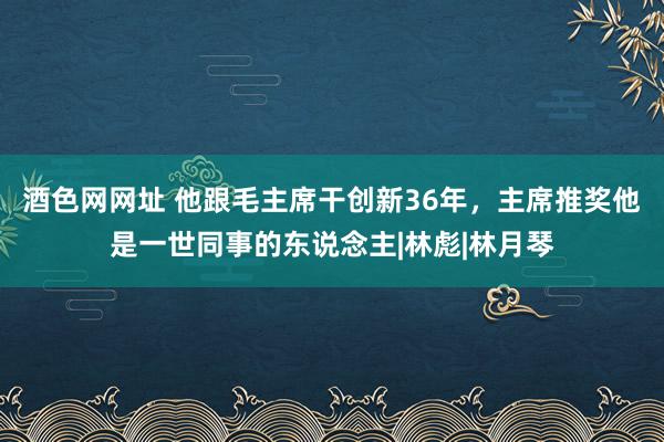 酒色网网址 他跟毛主席干创新36年，主席推奖他是一世同事的东说念主|林彪|林月琴