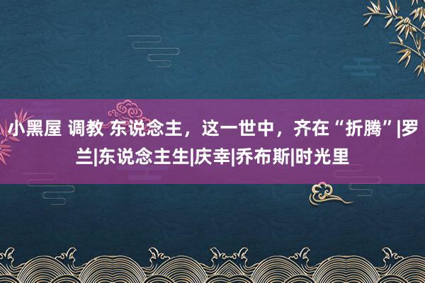 小黑屋 调教 东说念主，这一世中，齐在“折腾”|罗兰|东说念主生|庆幸|乔布斯|时光里