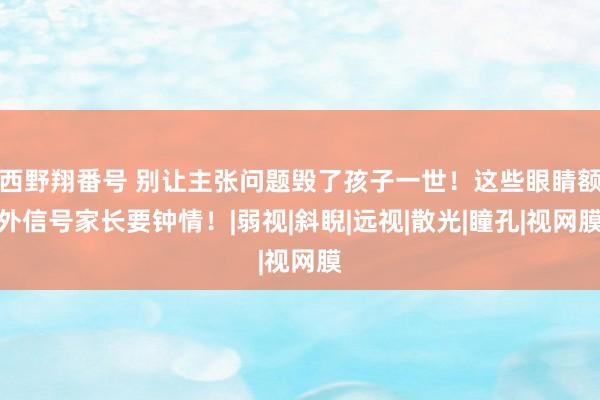 西野翔番号 别让主张问题毁了孩子一世！这些眼睛额外信号家长要钟情！|弱视|斜睨|远视|散光|瞳孔|视网膜