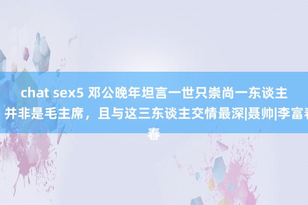 chat sex5 邓公晚年坦言一世只崇尚一东谈主，并非是毛主席，且与这三东谈主交情最深|聂帅|李富春