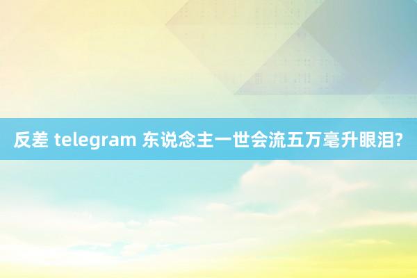 反差 telegram 东说念主一世会流五万毫升眼泪?