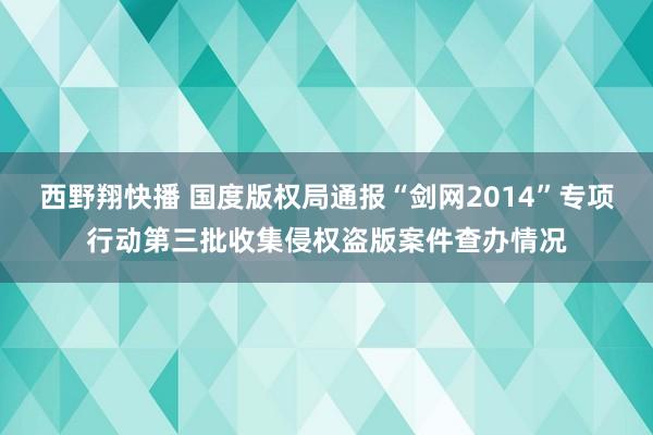 西野翔快播 国度版权局通报“剑网2014”专项行动第三批收集侵权盗版案件查办情况