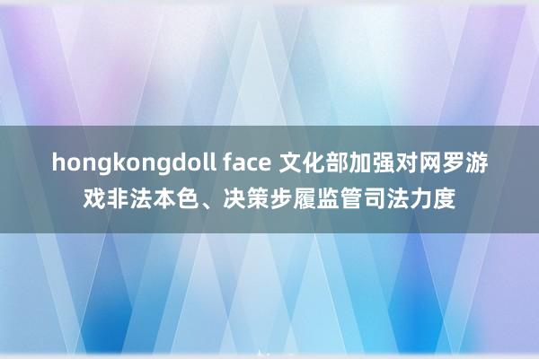 hongkongdoll face 文化部加强对网罗游戏非法本色、决策步履监管司法力度