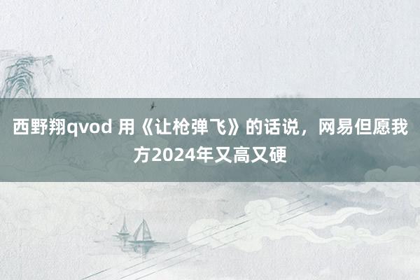 西野翔qvod 用《让枪弹飞》的话说，网易但愿我方2024年又高又硬