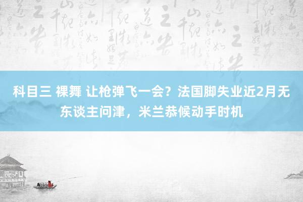 科目三 裸舞 让枪弹飞一会？法国脚失业近2月无东谈主问津，米兰恭候动手时机