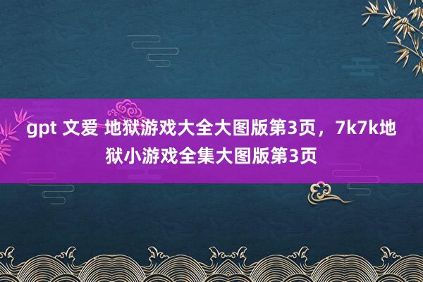 gpt 文爱 地狱游戏大全大图版第3页，7k7k地狱小游戏全集大图版第3页