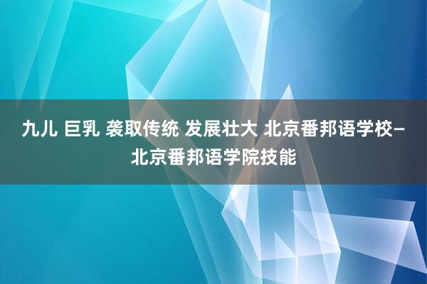 九儿 巨乳 袭取传统 发展壮大 北京番邦语学校—北京番邦语学院技能