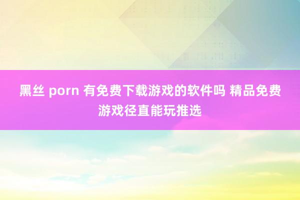 黑丝 porn 有免费下载游戏的软件吗 精品免费游戏径直能玩推选