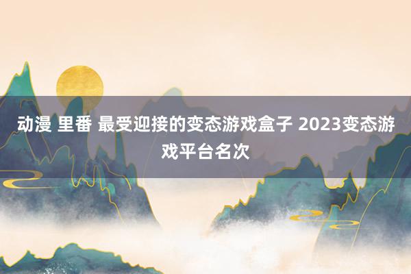 动漫 里番 最受迎接的变态游戏盒子 2023变态游戏平台名次