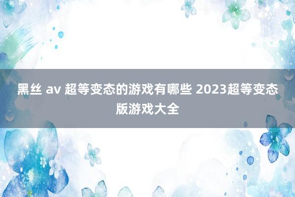 黑丝 av 超等变态的游戏有哪些 2023超等变态版游戏大全