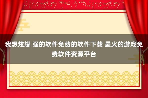 我想炫耀 强的软件免费的软件下载 最火的游戏免费软件资源平台