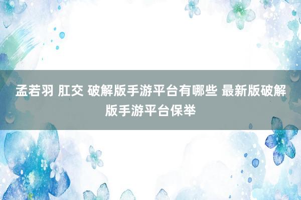 孟若羽 肛交 破解版手游平台有哪些 最新版破解版手游平台保举