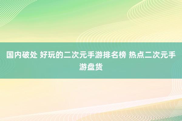 国内破处 好玩的二次元手游排名榜 热点二次元手游盘货